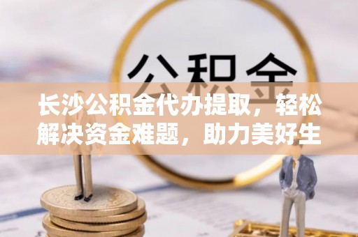 安多长沙公积金代办提取，轻松解决资金难题，助力美好生活