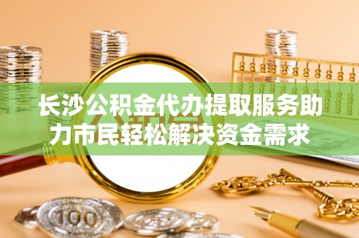 安多长沙公积金代办提取服务助力市民轻松解决资金需求