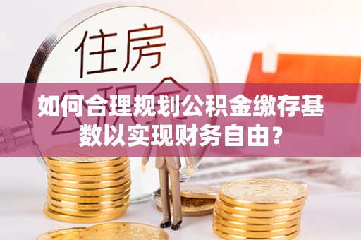 安多如何合理规划公积金缴存基数以实现财务自由？