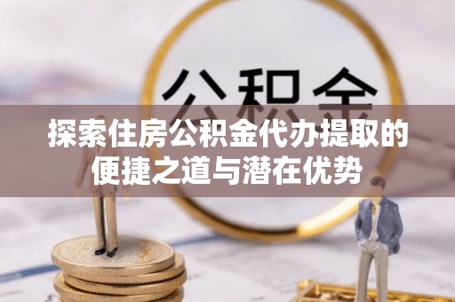 安多探索住房公积金代办提取的便捷之道与潜在优势