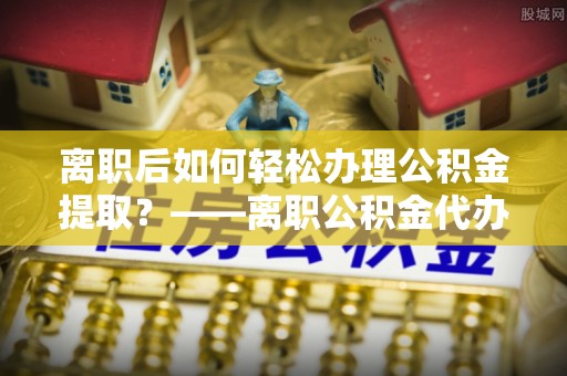 安多离职后如何轻松办理公积金提取？——离职公积金代办提取服务详解