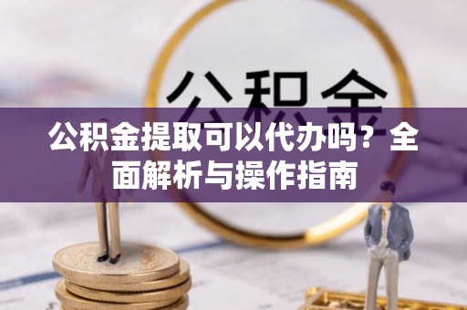 安多公积金提取可以代办吗？全面解析与操作指南