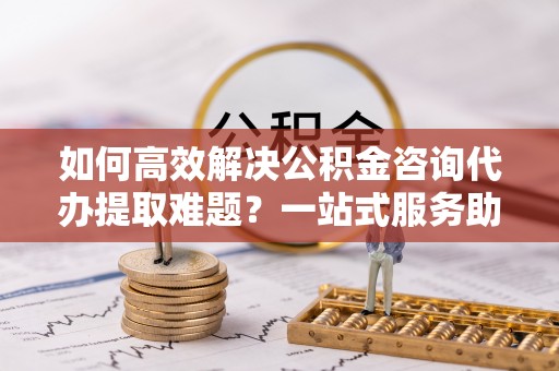 安多如何高效解决公积金咨询代办提取难题？一站式服务助您轻松搞定