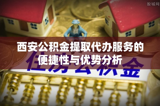 安多西安公积金提取代办服务的便捷性与优势分析