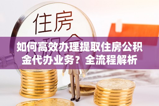 安多如何高效办理提取住房公积金代办业务？全流程解析
