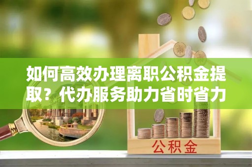 安多如何高效办理离职公积金提取？代办服务助力省时省力