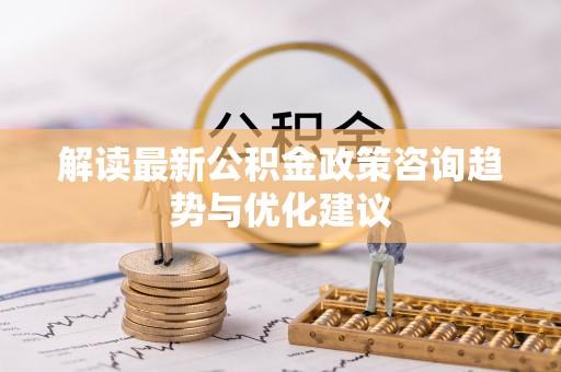 安多解读最新公积金政策咨询趋势与优化建议