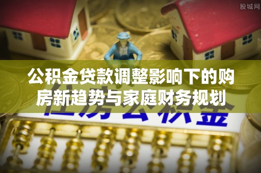 安多公积金贷款调整影响下的购房新趋势与家庭财务规划