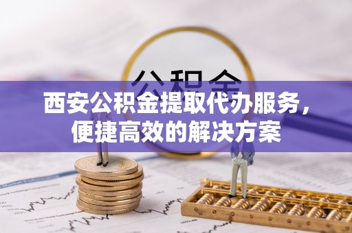 安多西安公积金提取代办服务，便捷高效的解决方案