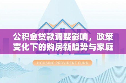 安多公积金贷款调整影响，政策变化下的购房新趋势与家庭财务规划
