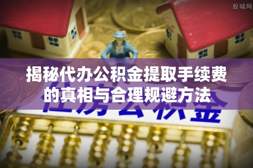 安多揭秘代办公积金提取手续费的真相与合理规避方法