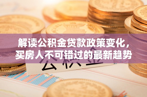 安多解读公积金贷款政策变化，买房人不可错过的最新趋势