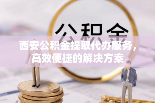安多西安公积金提取代办服务，高效便捷的解决方案