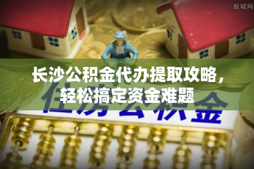 安多长沙公积金代办提取攻略，轻松搞定资金难题