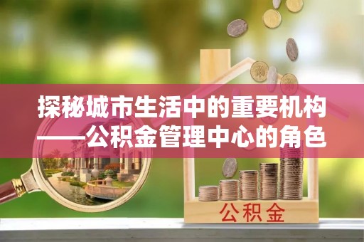 安多探秘城市生活中的重要机构——公积金管理中心的角色与意义
