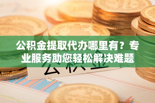 安多公积金提取代办哪里有？专业服务助您轻松解决难题