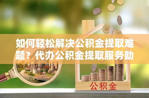 安多如何轻松解决公积金提取难题？代办公积金提取服务助您一臂之力