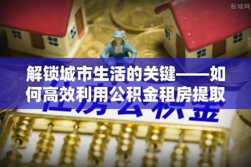 安多解锁城市生活的关键——如何高效利用公积金租房提取实现居住自由