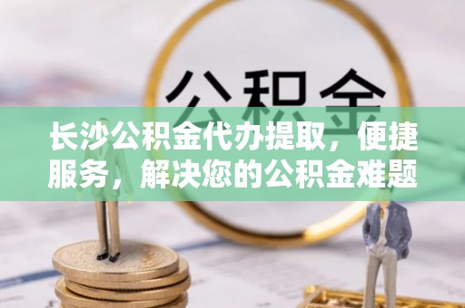 安多长沙公积金代办提取，便捷服务，解决您的公积金难题