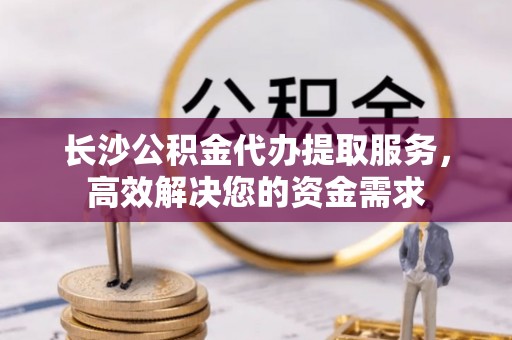 安多长沙公积金代办提取服务，高效解决您的资金需求
