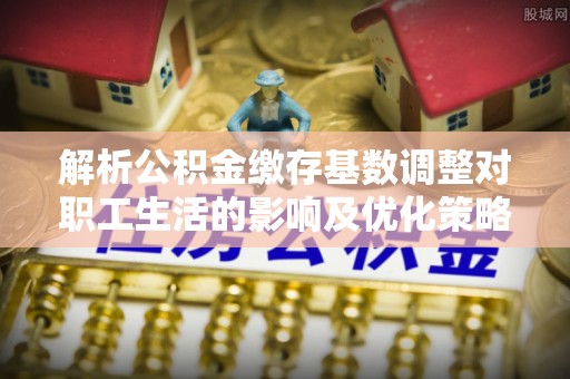 安多解析公积金缴存基数调整对职工生活的影响及优化策略