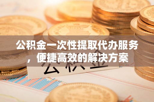 安多公积金一次性提取代办服务，便捷高效的解决方案