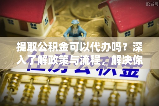 安多提取公积金可以代办吗？深入了解政策与流程，解决你的疑问