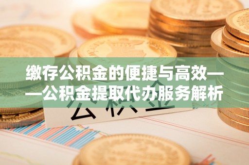 安多缴存公积金的便捷与高效——公积金提取代办服务解析