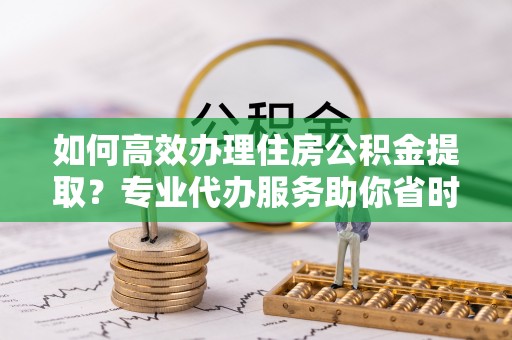 安多如何高效办理住房公积金提取？专业代办服务助你省时省力