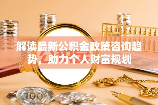 安多解读最新公积金政策咨询趋势，助力个人财富规划