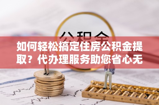 安多如何轻松搞定住房公积金提取？代办理服务助您省心无忧