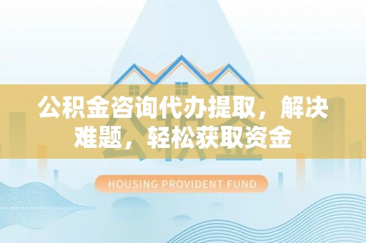 安多公积金咨询代办提取，解决难题，轻松获取资金