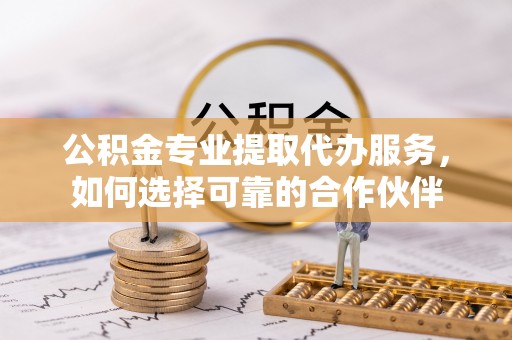 安多公积金专业提取代办服务，如何选择可靠的合作伙伴